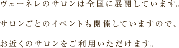 ヴェーネレのサロンは全国に展開しています。サロンごとのイベントも開催していますので、お近くのサロンをご利用いただけます。