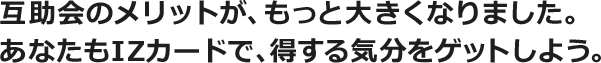 互助会のメリットが、もっと大きくなりました。あなたもIZカードで、得する気分をゲットしよう。